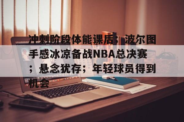 关于冲刺阶段体能课后；波尔图手感冰凉备战NBA总决赛；悬念犹存；年轻球员得到机会的信息-赛事投注