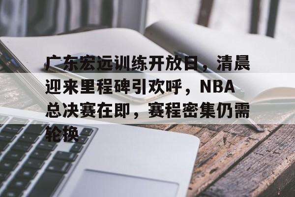 广东宏远训练开放日，清晨迎来里程碑引欢呼，NBA总决赛在即，赛程密集仍需轮换的简单介绍-赛事投注